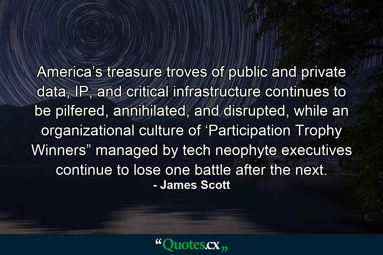 America’s treasure troves of public and private data, IP, and critical infrastructure continues to be pilfered, annihilated, and disrupted, while an organizational culture of ‘Participation Trophy Winners” managed by tech neophyte executives continue to lose one battle after the next. - Quote by James Scott