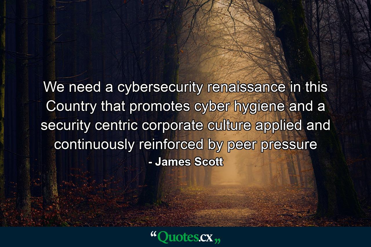 We need a cybersecurity renaissance in this Country that promotes cyber hygiene and a security centric corporate culture applied and continuously reinforced by peer pressure - Quote by James Scott