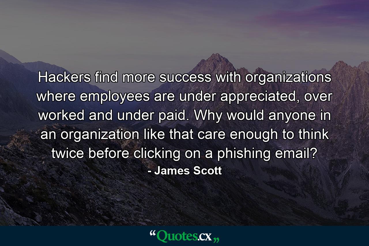 Hackers find more success with organizations where employees are under appreciated, over worked and under paid. Why would anyone in an organization like that care enough to think twice before clicking on a phishing email? - Quote by James Scott