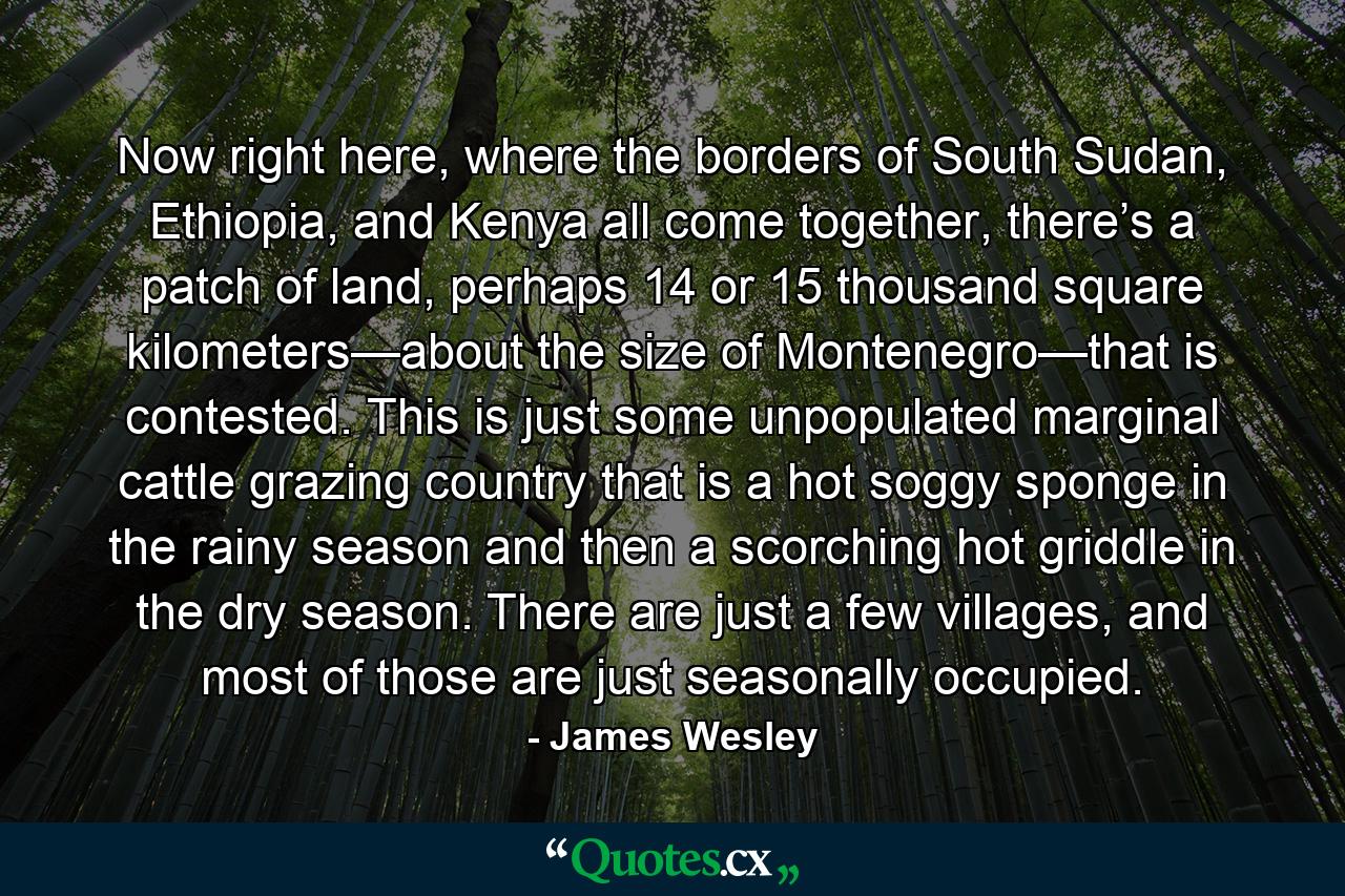 Now right here, where the borders of South Sudan, Ethiopia, and Kenya all come together, there’s a patch of land, perhaps 14 or 15 thousand square kilometers—about the size of Montenegro—that is contested. This is just some unpopulated marginal cattle grazing country that is a hot soggy sponge in the rainy season and then a scorching hot griddle in the dry season. There are just a few villages, and most of those are just seasonally occupied. - Quote by James Wesley