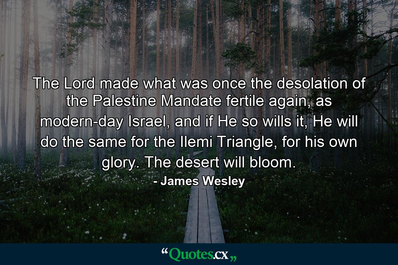 The Lord made what was once the desolation of the Palestine Mandate fertile again, as modern-day Israel, and if He so wills it, He will do the same for the Ilemi Triangle, for his own glory. The desert will bloom. - Quote by James Wesley