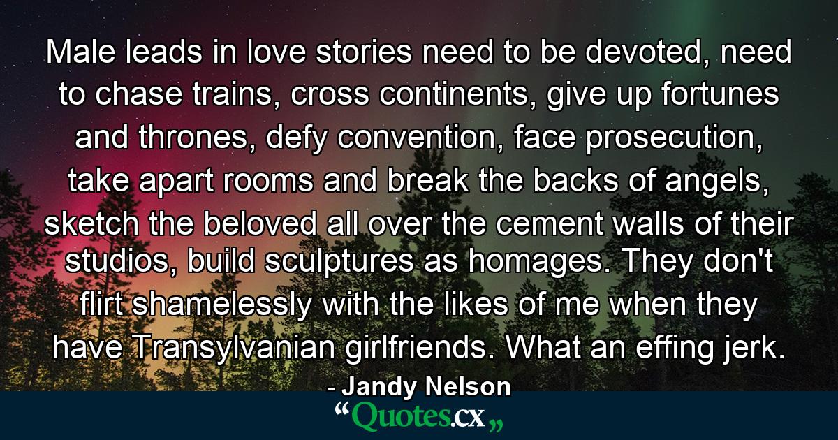 Male leads in love stories need to be devoted, need to chase trains, cross continents, give up fortunes and thrones, defy convention, face prosecution, take apart rooms and break the backs of angels, sketch the beloved all over the cement walls of their studios, build sculptures as homages. They don't flirt shamelessly with the likes of me when they have Transylvanian girlfriends. What an effing jerk. - Quote by Jandy Nelson