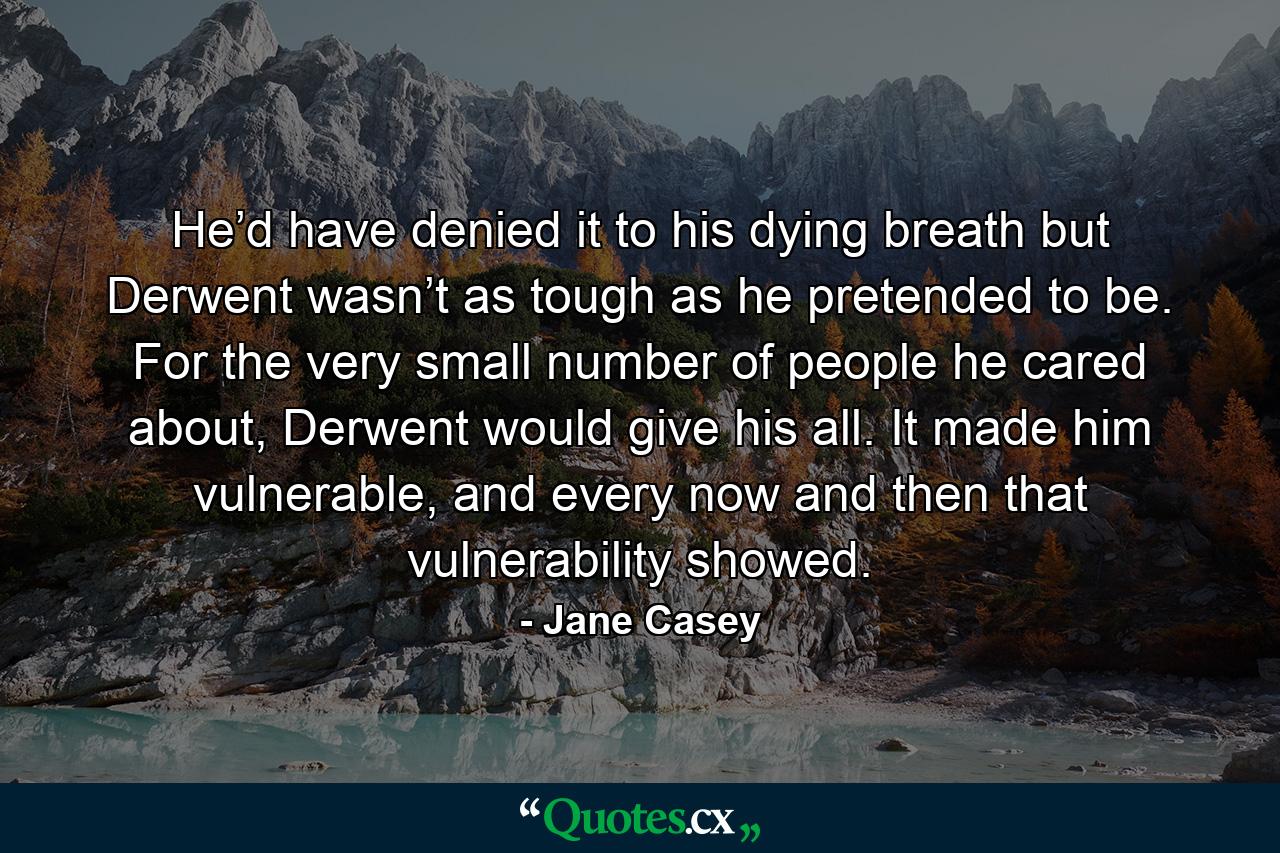 He’d have denied it to his dying breath but Derwent wasn’t as tough as he pretended to be. For the very small number of people he cared about, Derwent would give his all. It made him vulnerable, and every now and then that vulnerability showed. - Quote by Jane Casey