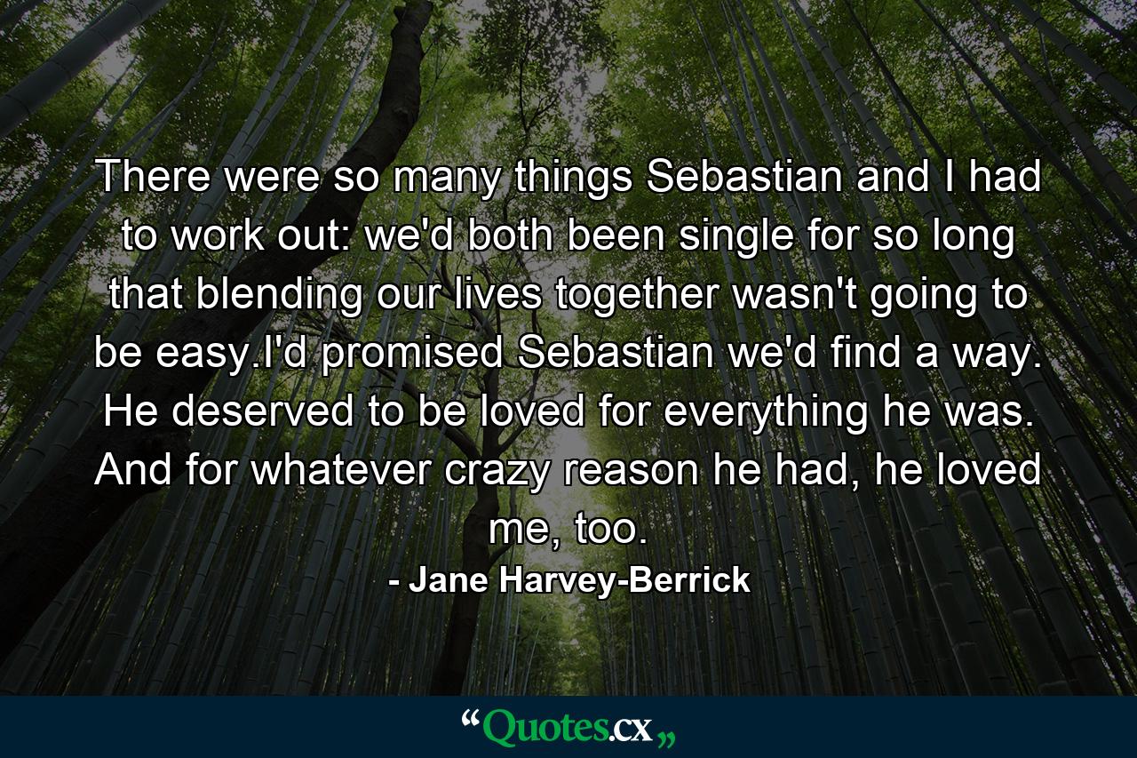 There were so many things Sebastian and I had to work out: we'd both been single for so long that blending our lives together wasn't going to be easy.I'd promised Sebastian we'd find a way. He deserved to be loved for everything he was. And for whatever crazy reason he had, he loved me, too. - Quote by Jane Harvey-Berrick