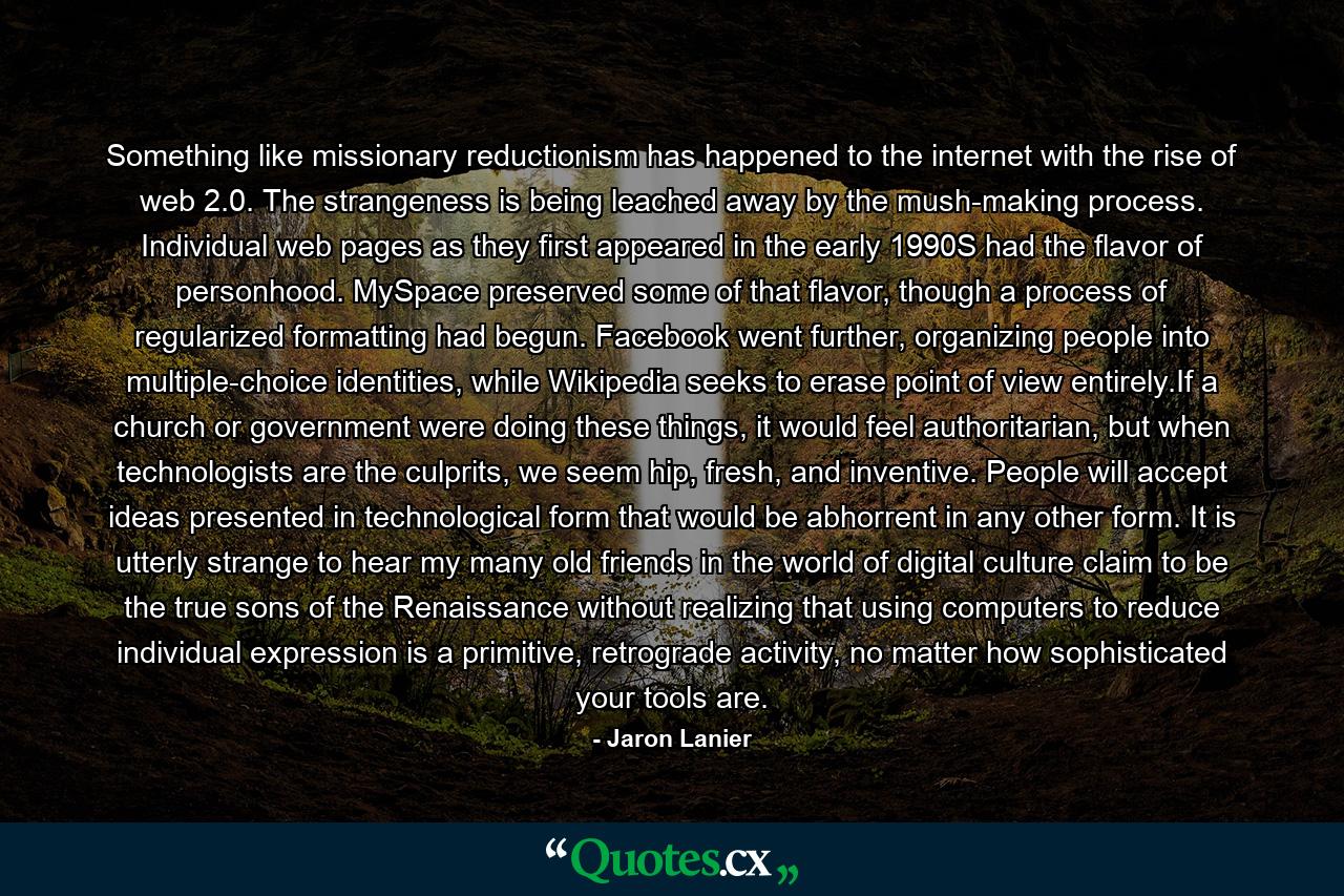 Something like missionary reductionism has happened to the internet with the rise of web 2.0. The strangeness is being leached away by the mush-making process. Individual web pages as they first appeared in the early 1990S had the flavor of personhood. MySpace preserved some of that flavor, though a process of regularized formatting had begun. Facebook went further, organizing people into multiple-choice identities, while Wikipedia seeks to erase point of view entirely.If a church or government were doing these things, it would feel authoritarian, but when technologists are the culprits, we seem hip, fresh, and inventive. People will accept ideas presented in technological form that would be abhorrent in any other form. It is utterly strange to hear my many old friends in the world of digital culture claim to be the true sons of the Renaissance without realizing that using computers to reduce individual expression is a primitive, retrograde activity, no matter how sophisticated your tools are. - Quote by Jaron Lanier