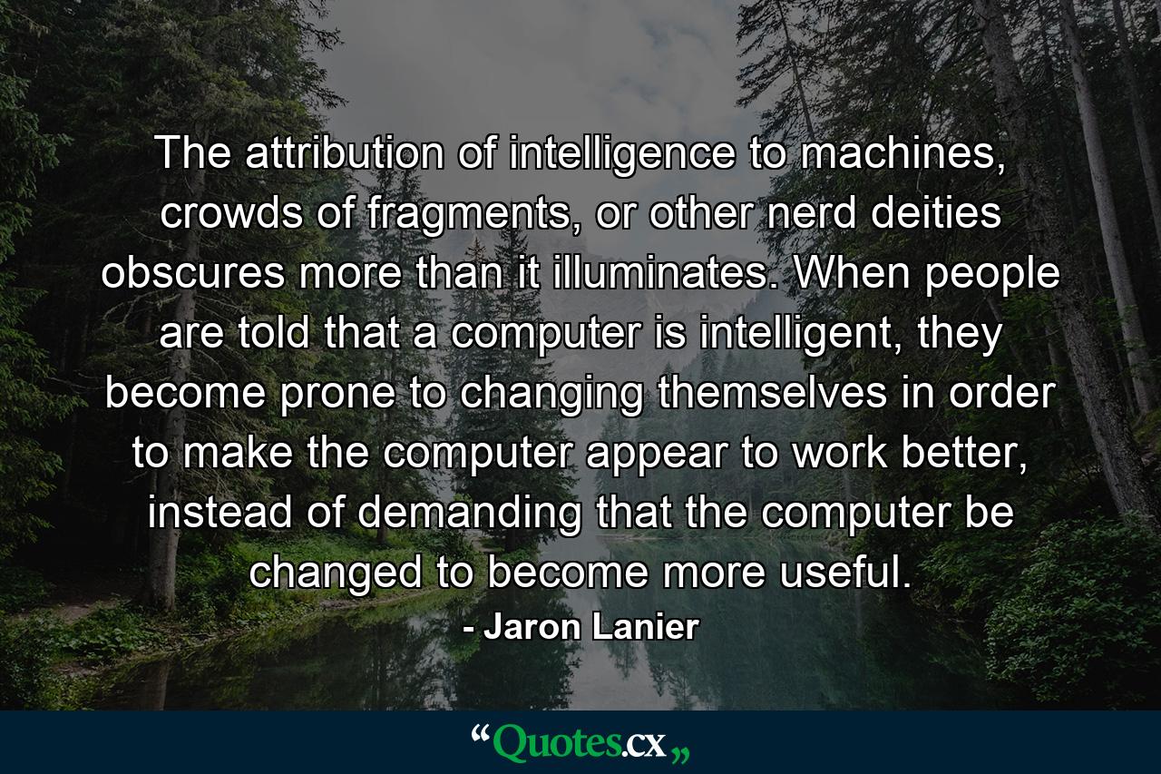 The attribution of intelligence to machines, crowds of fragments, or other nerd deities obscures more than it illuminates. When people are told that a computer is intelligent, they become prone to changing themselves in order to make the computer appear to work better, instead of demanding that the computer be changed to become more useful. - Quote by Jaron Lanier