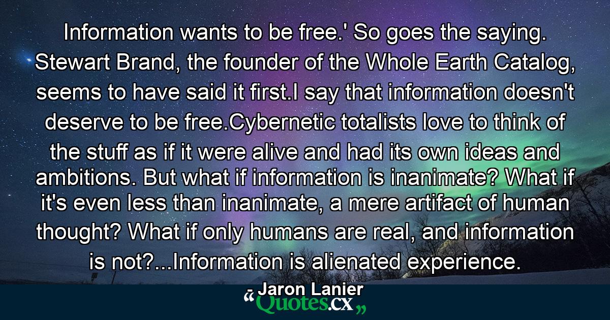 Information wants to be free.' So goes the saying. Stewart Brand, the founder of the Whole Earth Catalog, seems to have said it first.I say that information doesn't deserve to be free.Cybernetic totalists love to think of the stuff as if it were alive and had its own ideas and ambitions. But what if information is inanimate? What if it's even less than inanimate, a mere artifact of human thought? What if only humans are real, and information is not?...Information is alienated experience. - Quote by Jaron Lanier