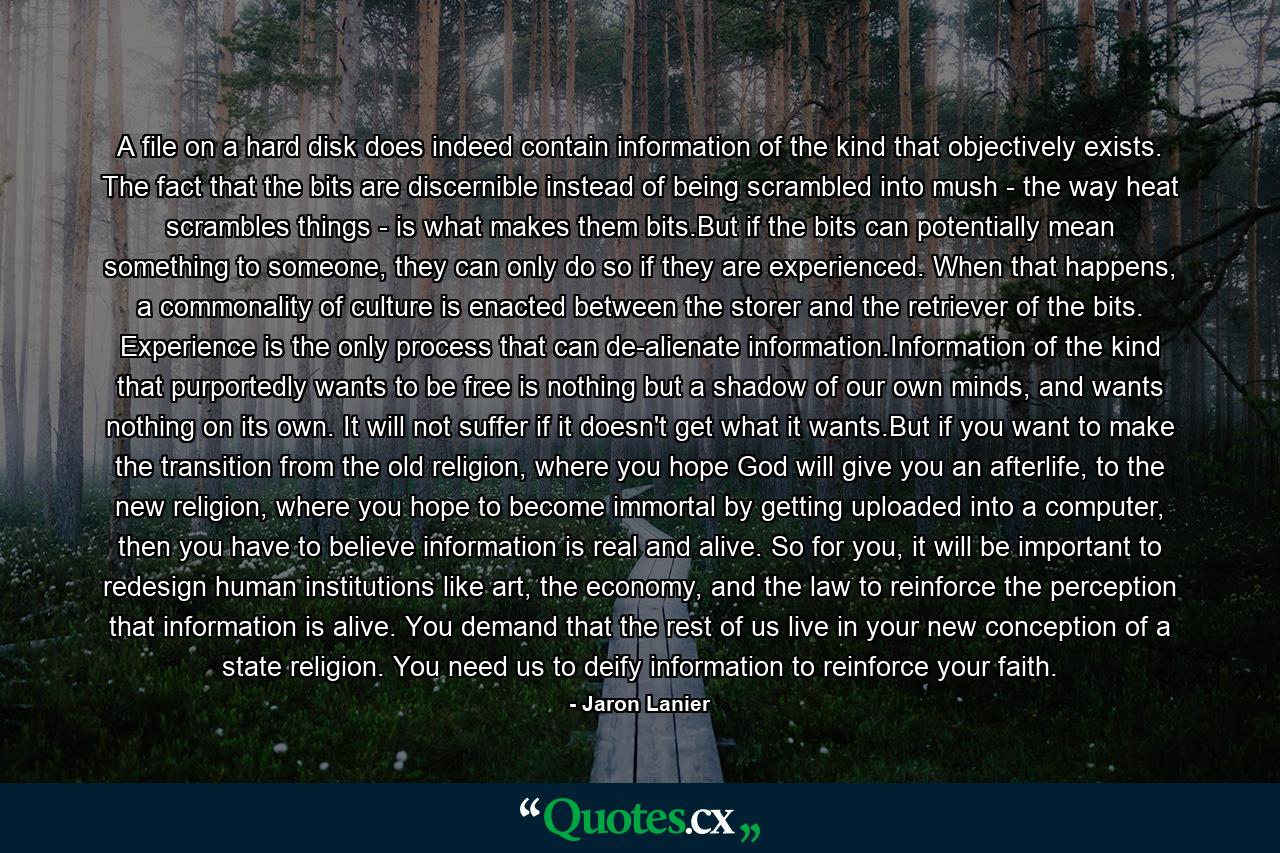 A file on a hard disk does indeed contain information of the kind that objectively exists. The fact that the bits are discernible instead of being scrambled into mush - the way heat scrambles things - is what makes them bits.But if the bits can potentially mean something to someone, they can only do so if they are experienced. When that happens, a commonality of culture is enacted between the storer and the retriever of the bits. Experience is the only process that can de-alienate information.Information of the kind that purportedly wants to be free is nothing but a shadow of our own minds, and wants nothing on its own. It will not suffer if it doesn't get what it wants.But if you want to make the transition from the old religion, where you hope God will give you an afterlife, to the new religion, where you hope to become immortal by getting uploaded into a computer, then you have to believe information is real and alive. So for you, it will be important to redesign human institutions like art, the economy, and the law to reinforce the perception that information is alive. You demand that the rest of us live in your new conception of a state religion. You need us to deify information to reinforce your faith. - Quote by Jaron Lanier