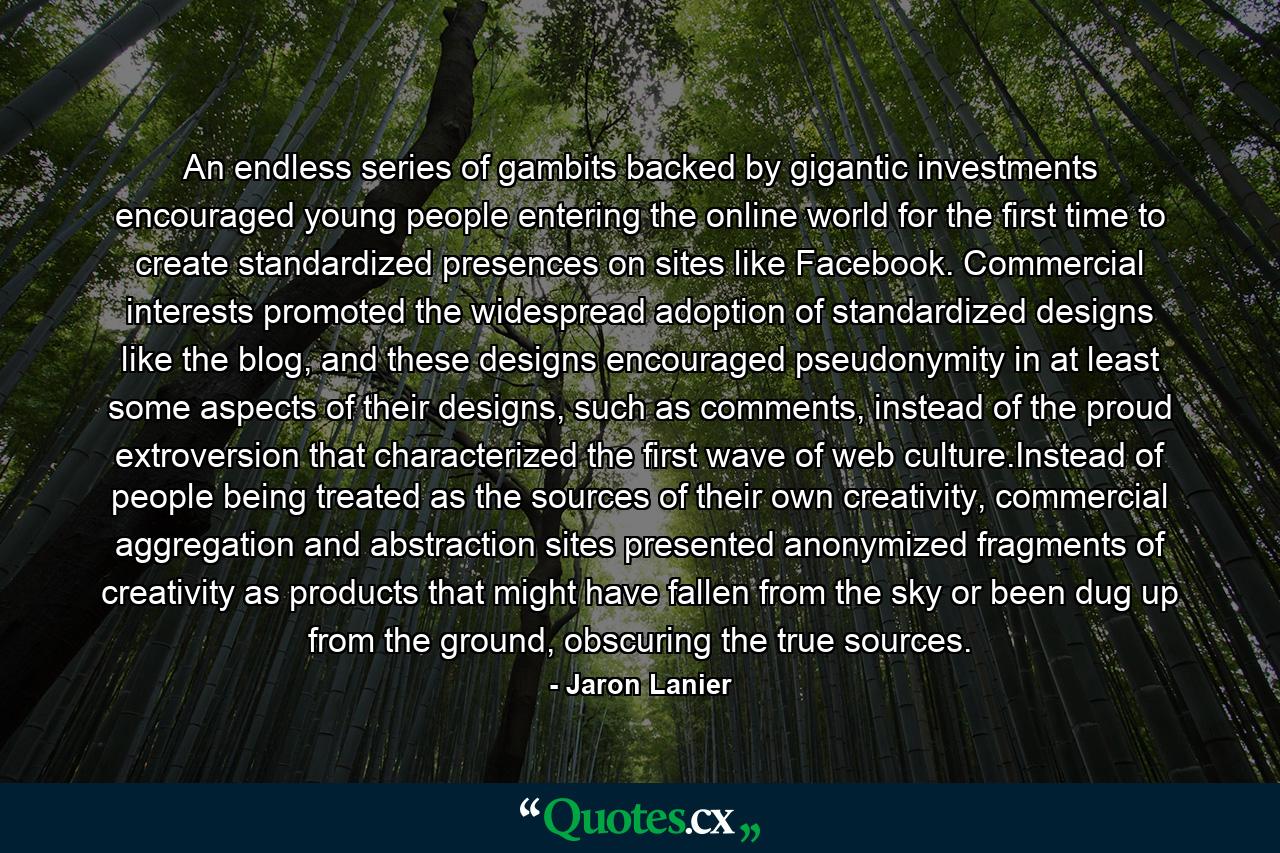 An endless series of gambits backed by gigantic investments encouraged young people entering the online world for the first time to create standardized presences on sites like Facebook. Commercial interests promoted the widespread adoption of standardized designs like the blog, and these designs encouraged pseudonymity in at least some aspects of their designs, such as comments, instead of the proud extroversion that characterized the first wave of web culture.Instead of people being treated as the sources of their own creativity, commercial aggregation and abstraction sites presented anonymized fragments of creativity as products that might have fallen from the sky or been dug up from the ground, obscuring the true sources. - Quote by Jaron Lanier