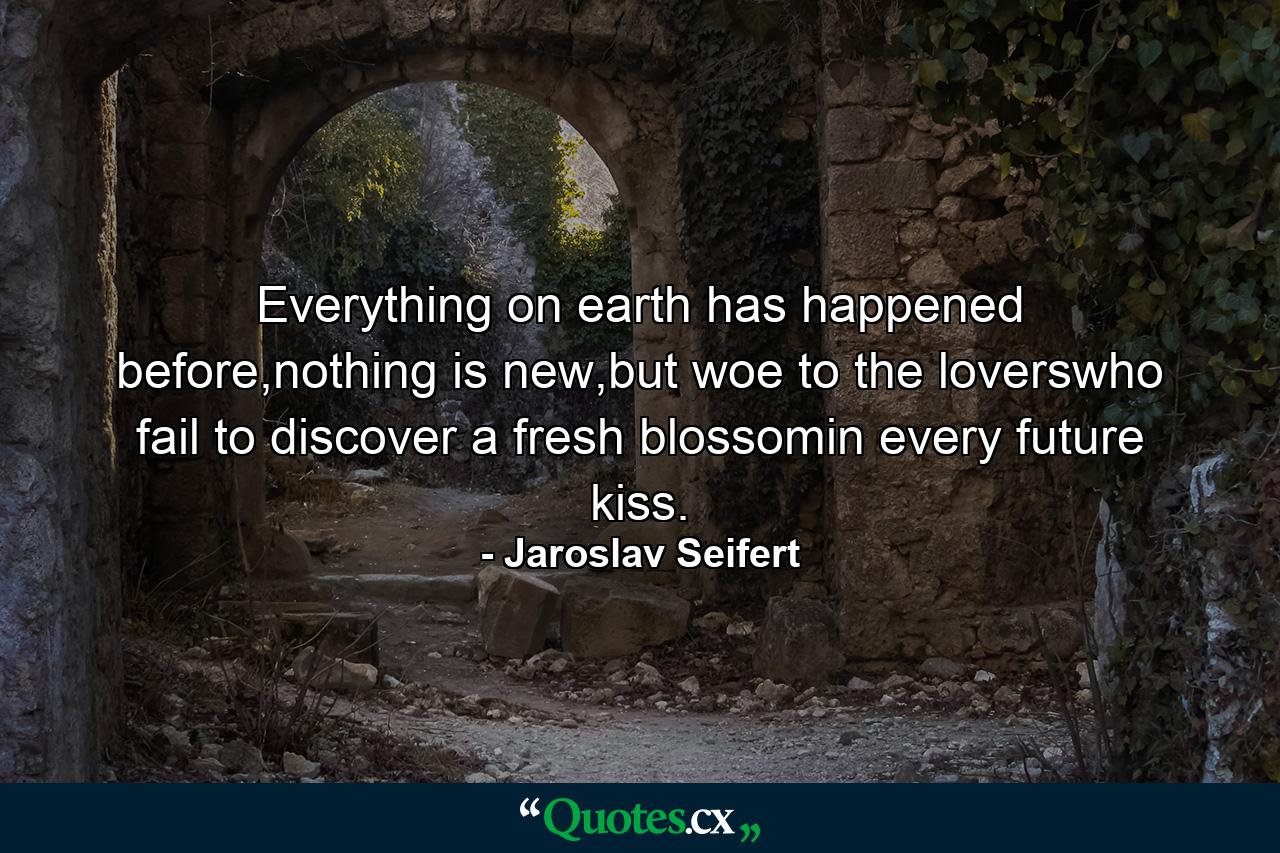 Everything on earth has happened before,nothing is new,but woe to the loverswho fail to discover a fresh blossomin every future kiss. - Quote by Jaroslav Seifert