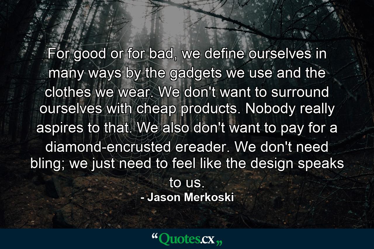 For good or for bad, we define ourselves in many ways by the gadgets we use and the clothes we wear. We don't want to surround ourselves with cheap products. Nobody really aspires to that. We also don't want to pay for a diamond-encrusted ereader. We don't need bling; we just need to feel like the design speaks to us. - Quote by Jason Merkoski