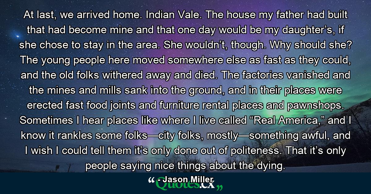 At last, we arrived home. Indian Vale. The house my father had built that had become mine and that one day would be my daughter’s, if she chose to stay in the area. She wouldn’t, though. Why should she? The young people here moved somewhere else as fast as they could, and the old folks withered away and died. The factories vanished and the mines and mills sank into the ground, and in their places were erected fast food joints and furniture rental places and pawnshops. Sometimes I hear places like where I live called “Real America,” and I know it rankles some folks—city folks, mostly—something awful, and I wish I could tell them it’s only done out of politeness. That it’s only people saying nice things about the dying. - Quote by Jason Miller