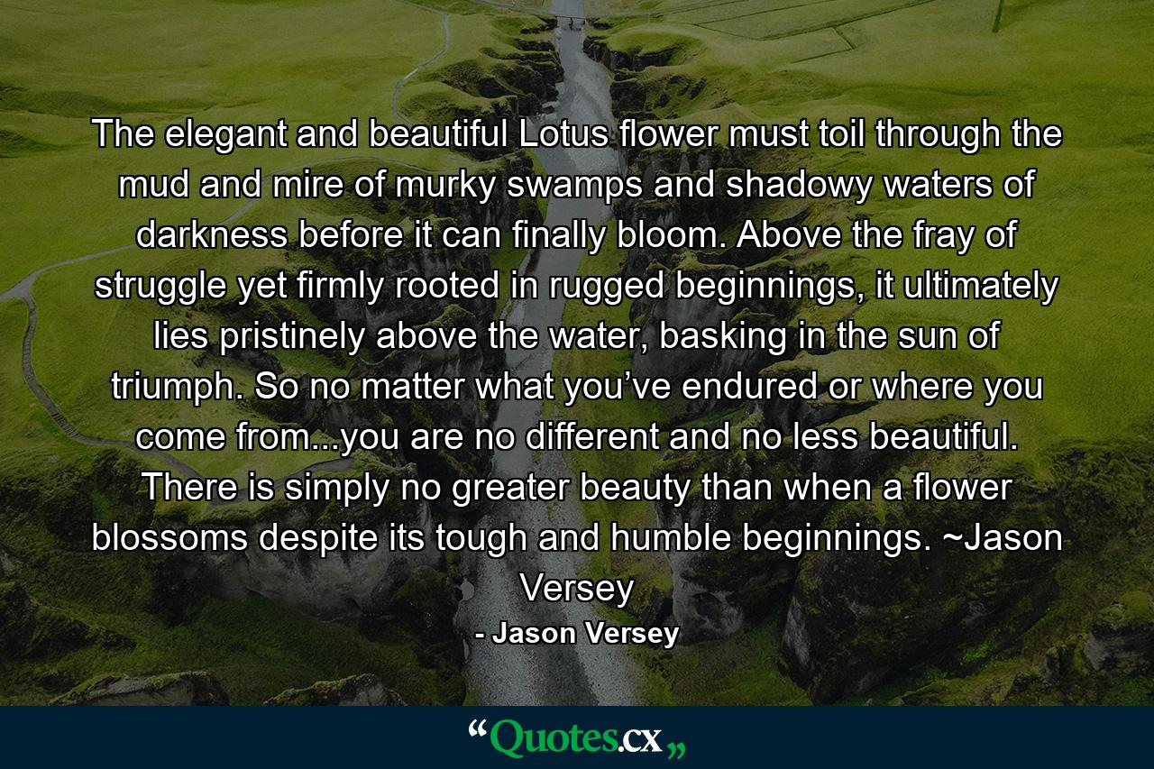 The elegant and beautiful Lotus flower must toil through the mud and mire of murky swamps and shadowy waters of darkness before it can finally bloom. Above the fray of struggle yet firmly rooted in rugged beginnings, it ultimately lies pristinely above the water, basking in the sun of triumph. So no matter what you’ve endured or where you come from...you are no different and no less beautiful. There is simply no greater beauty than when a flower blossoms despite its tough and humble beginnings. ~Jason Versey - Quote by Jason Versey