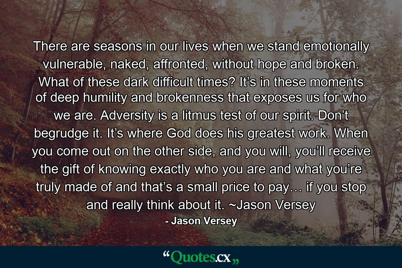 There are seasons in our lives when we stand emotionally vulnerable, naked, affronted, without hope and broken. What of these dark difficult times? It’s in these moments of deep humility and brokenness that exposes us for who we are. Adversity is a litmus test of our spirit. Don’t begrudge it. It’s where God does his greatest work. When you come out on the other side, and you will, you’ll receive the gift of knowing exactly who you are and what you’re truly made of and that’s a small price to pay… if you stop and really think about it. ~Jason Versey - Quote by Jason Versey