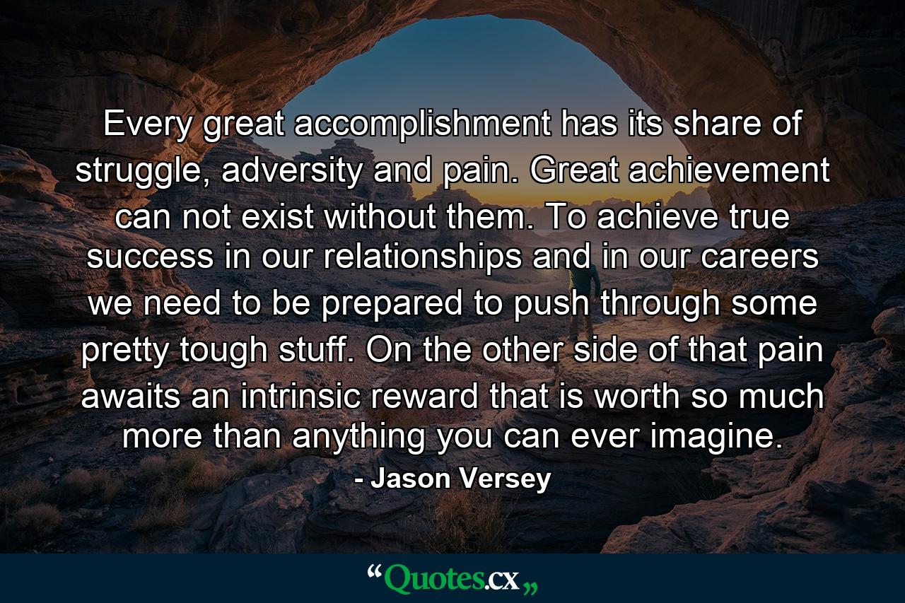 Every great accomplishment has its share of struggle, adversity and pain. Great achievement can not exist without them. To achieve true success in our relationships and in our careers we need to be prepared to push through some pretty tough stuff. On the other side of that pain awaits an intrinsic reward that is worth so much more than anything you can ever imagine. - Quote by Jason Versey