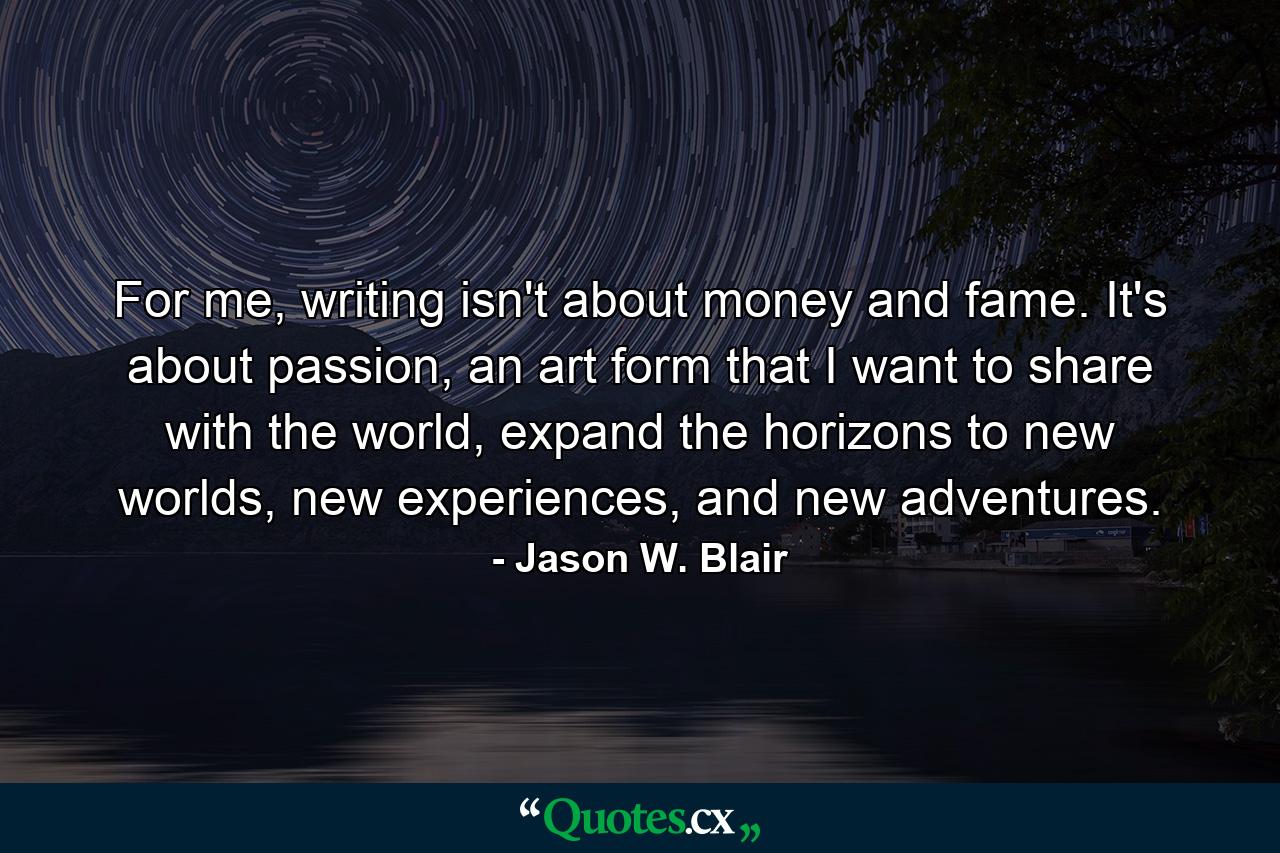 For me, writing isn't about money and fame. It's about passion, an art form that I want to share with the world, expand the horizons to new worlds, new experiences, and new adventures. - Quote by Jason W. Blair