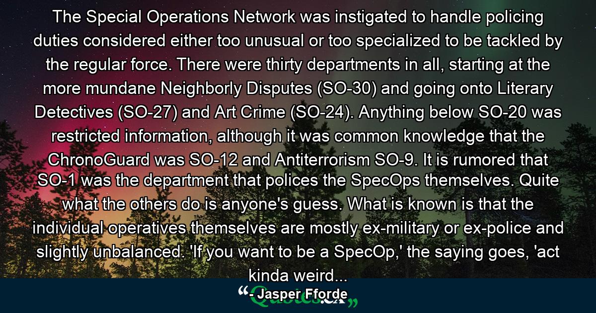 The Special Operations Network was instigated to handle policing duties considered either too unusual or too specialized to be tackled by the regular force. There were thirty departments in all, starting at the more mundane Neighborly Disputes (SO-30) and going onto Literary Detectives (SO-27) and Art Crime (SO-24). Anything below SO-20 was restricted information, although it was common knowledge that the ChronoGuard was SO-12 and Antiterrorism SO-9. It is rumored that SO-1 was the department that polices the SpecOps themselves. Quite what the others do is anyone's guess. What is known is that the individual operatives themselves are mostly ex-military or ex-police and slightly unbalanced. 'If you want to be a SpecOp,' the saying goes, 'act kinda weird... - Quote by Jasper Fforde