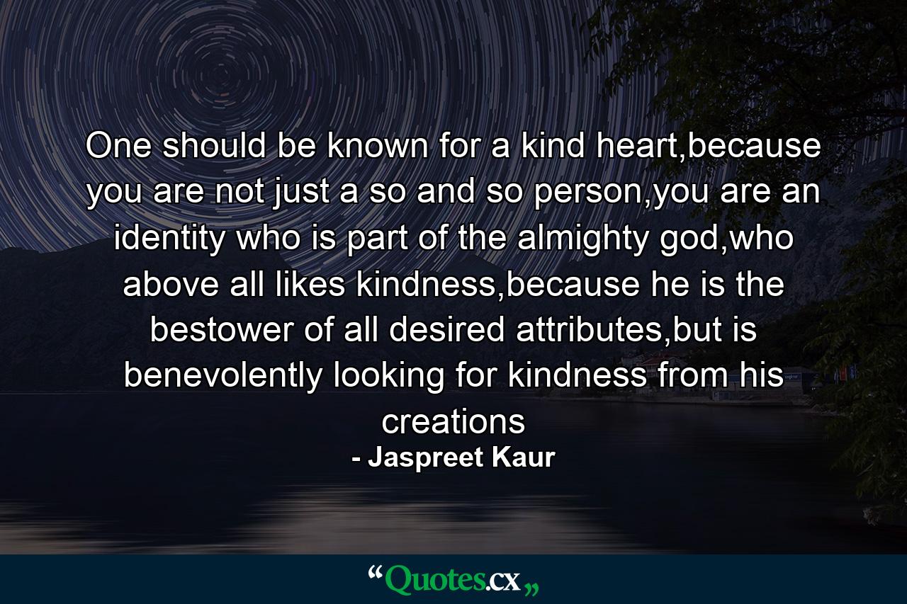 One should be known for a kind heart,because you are not just a so and so person,you are an identity who is part of the almighty god,who above all likes kindness,because he is the bestower of all desired attributes,but is benevolently looking for kindness from his creations - Quote by Jaspreet Kaur