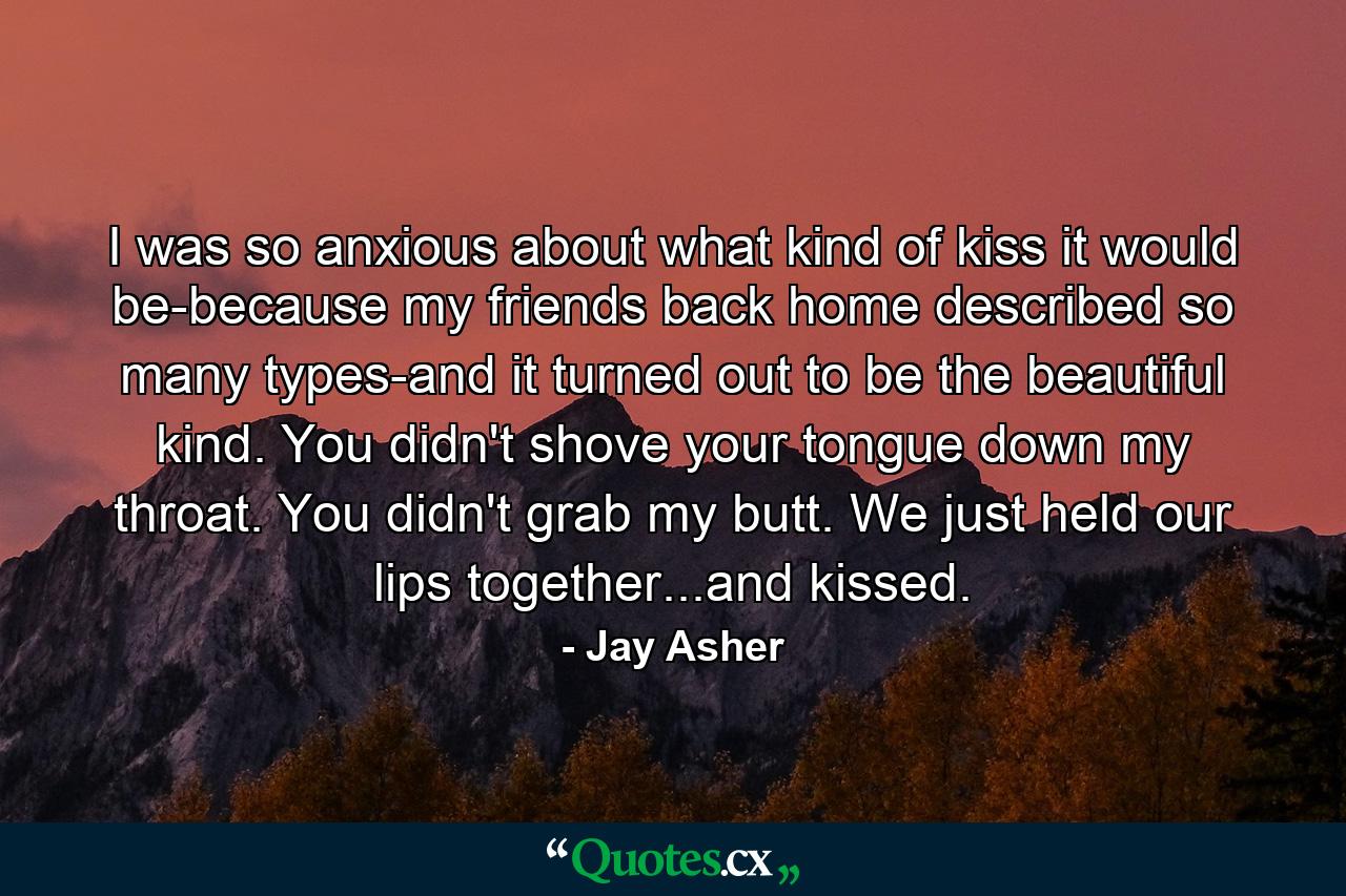 I was so anxious about what kind of kiss it would be-because my friends back home described so many types-and it turned out to be the beautiful kind. You didn't shove your tongue down my throat. You didn't grab my butt. We just held our lips together...and kissed. - Quote by Jay Asher