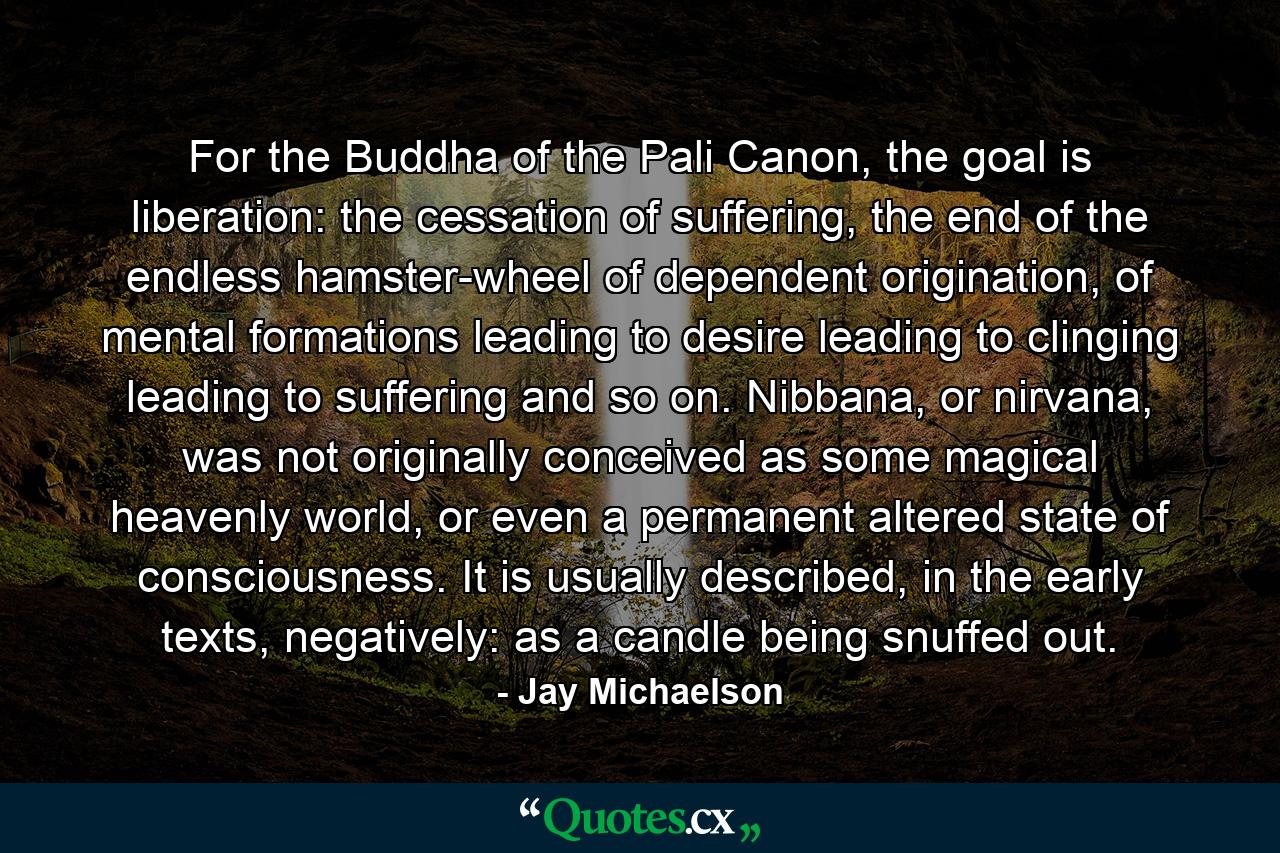 For the Buddha of the Pali Canon, the goal is liberation: the cessation of suffering, the end of the endless hamster-wheel of dependent origination, of mental formations leading to desire leading to clinging leading to suffering and so on. Nibbana, or nirvana, was not originally conceived as some magical heavenly world, or even a permanent altered state of consciousness. It is usually described, in the early texts, negatively: as a candle being snuffed out. - Quote by Jay Michaelson