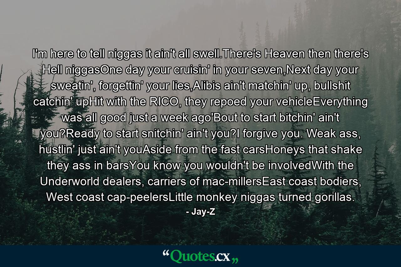 I'm here to tell niggas it ain't all swell.There's Heaven then there's Hell niggasOne day your cruisin' in your seven,Next day your sweatin', forgettin' your lies,Alibis ain't matchin' up, bullshit catchin' upHit with the RICO, they repoed your vehicleEverything was all good just a week ago'Bout to start bitchin' ain't you?Ready to start snitchin' ain't you?I forgive you. Weak ass, hustlin' just ain't youAside from the fast carsHoneys that shake they ass in barsYou know you wouldn't be involvedWith the Underworld dealers, carriers of mac-millersEast coast bodiers, West coast cap-peelersLittle monkey niggas turned gorillas. - Quote by Jay-Z