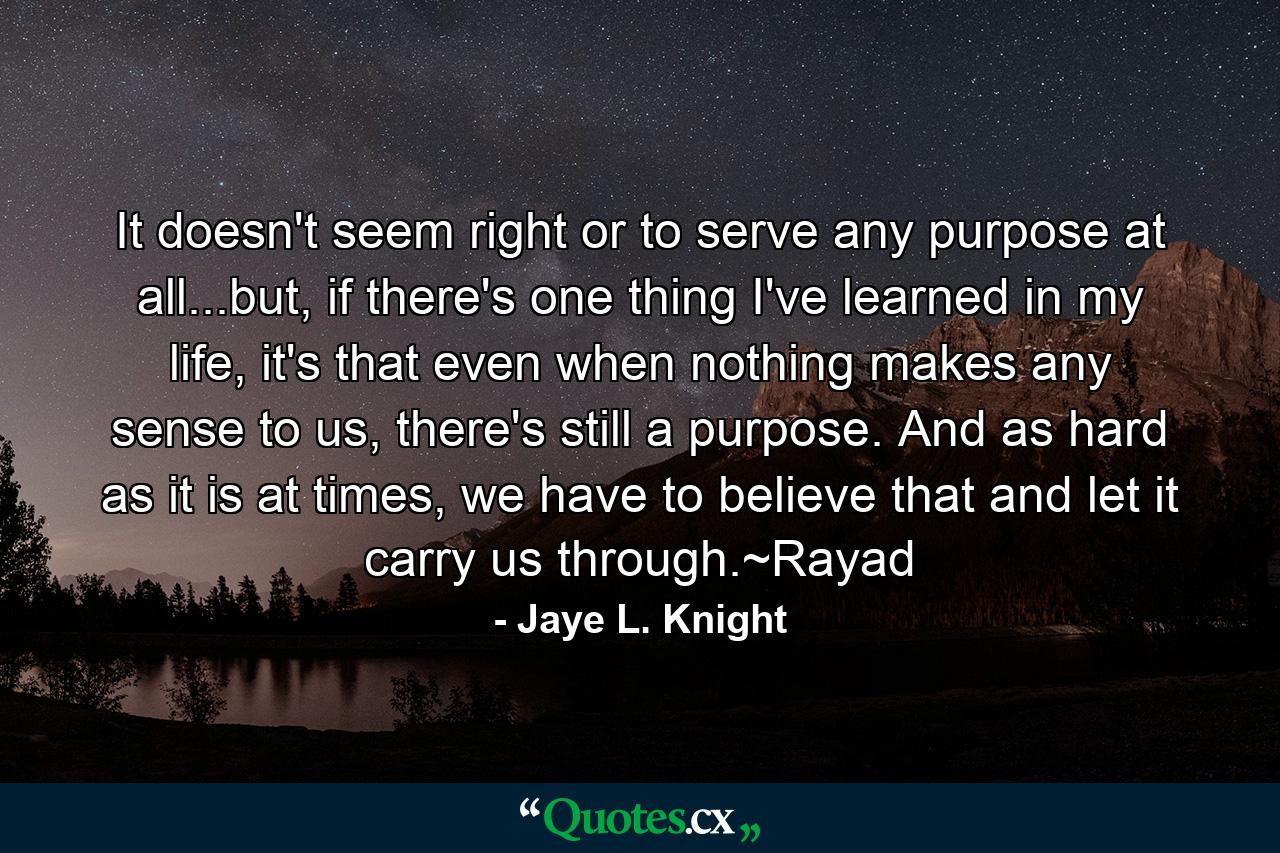 It doesn't seem right or to serve any purpose at all...but, if there's one thing I've learned in my life, it's that even when nothing makes any sense to us, there's still a purpose. And as hard as it is at times, we have to believe that and let it carry us through.~Rayad - Quote by Jaye L. Knight