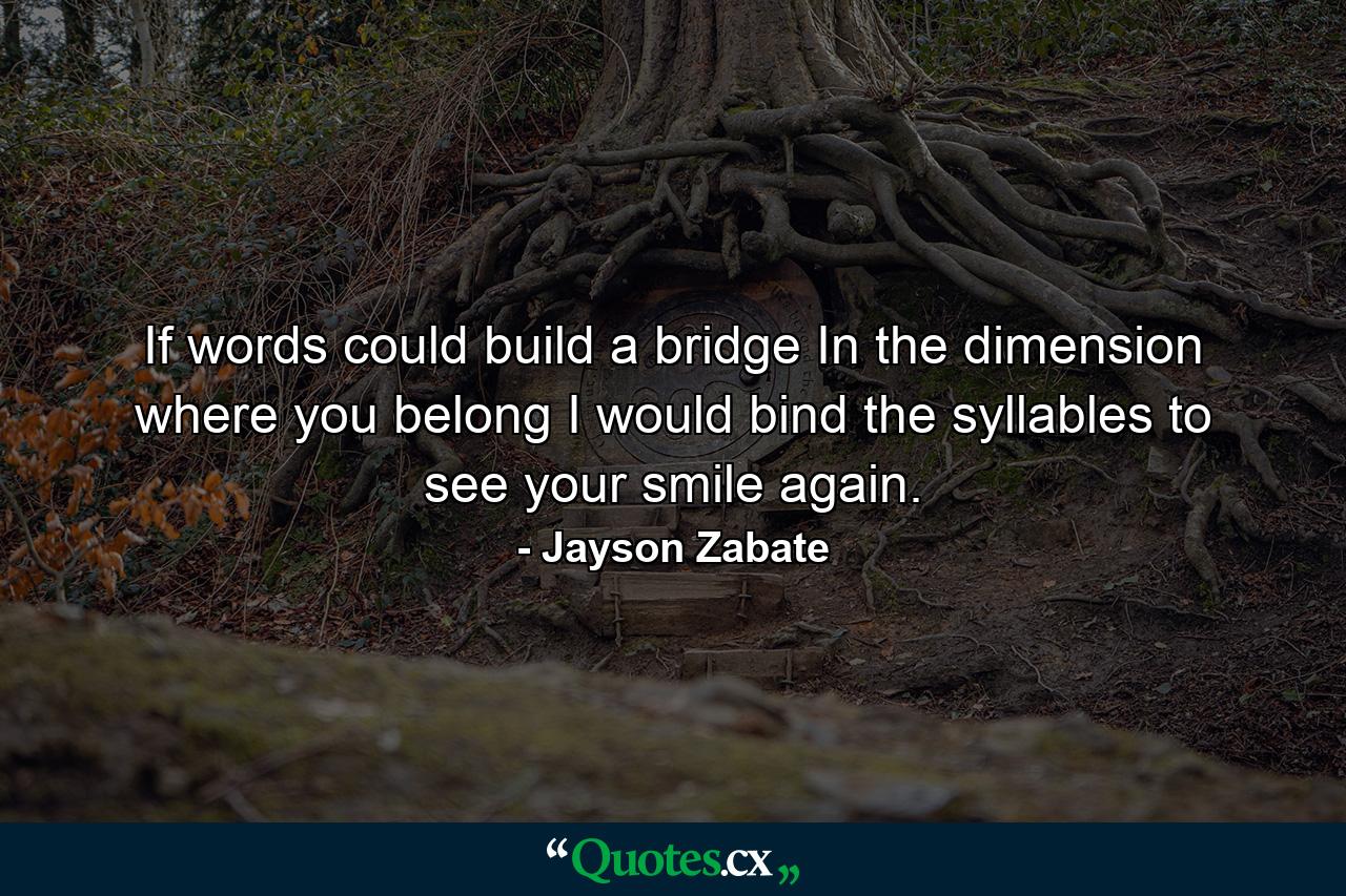 If words could build a bridge In the dimension where you belong I would bind the syllables to see your smile again. - Quote by Jayson Zabate