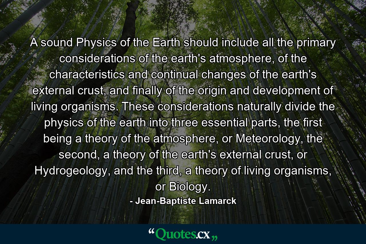 A sound Physics of the Earth should include all the primary considerations of the earth's atmosphere, of the characteristics and continual changes of the earth's external crust, and finally of the origin and development of living organisms. These considerations naturally divide the physics of the earth into three essential parts, the first being a theory of the atmosphere, or Meteorology, the second, a theory of the earth's external crust, or Hydrogeology, and the third, a theory of living organisms, or Biology. - Quote by Jean-Baptiste Lamarck