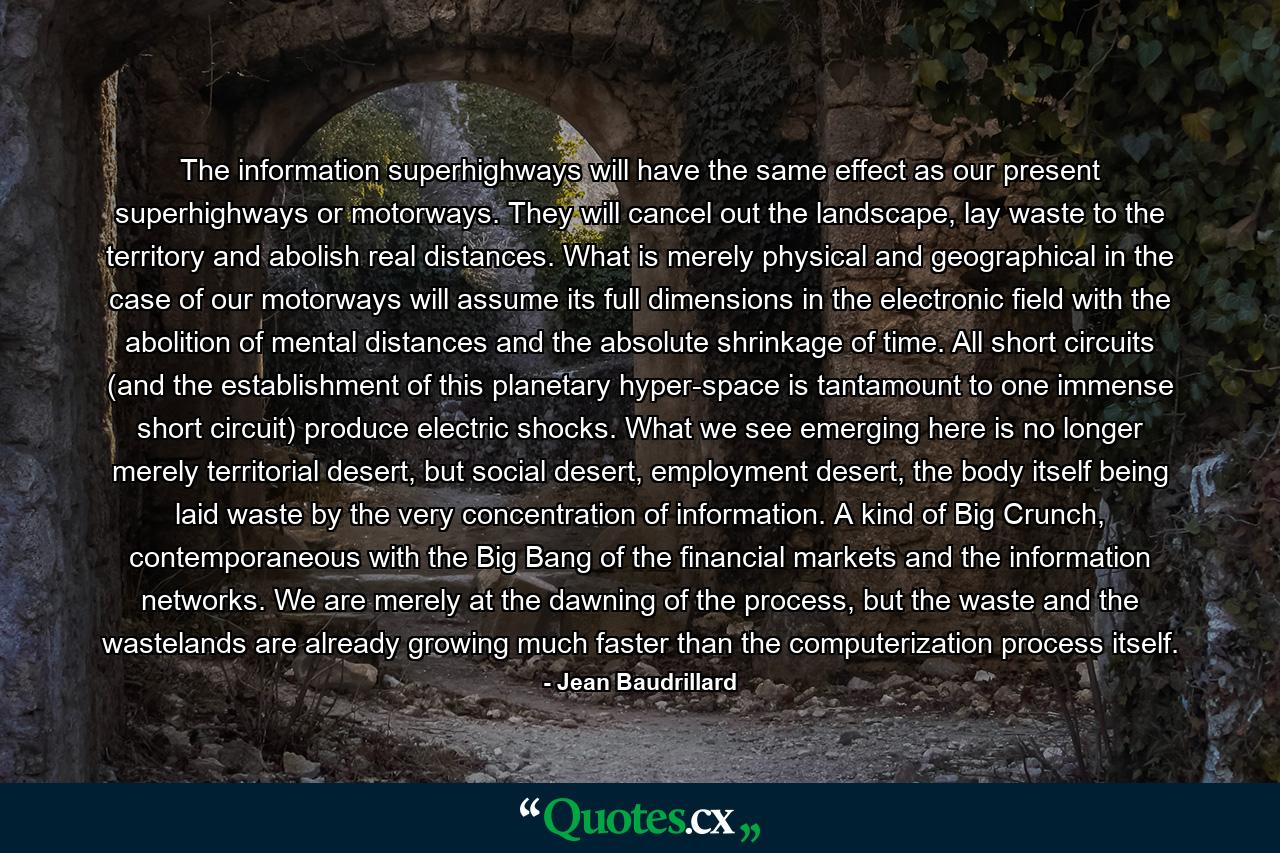 The information superhighways will have the same effect as our present superhighways or motorways. They will cancel out the landscape, lay waste to the territory and abolish real distances. What is merely physical and geographical in the case of our motorways will assume its full dimensions in the electronic field with the abolition of mental distances and the absolute shrinkage of time. All short circuits (and the establishment of this planetary hyper-space is tantamount to one immense short circuit) produce electric shocks. What we see emerging here is no longer merely territorial desert, but social desert, employment desert, the body itself being laid waste by the very concentration of information. A kind of Big Crunch, contemporaneous with the Big Bang of the financial markets and the information networks. We are merely at the dawning of the process, but the waste and the wastelands are already growing much faster than the computerization process itself. - Quote by Jean Baudrillard