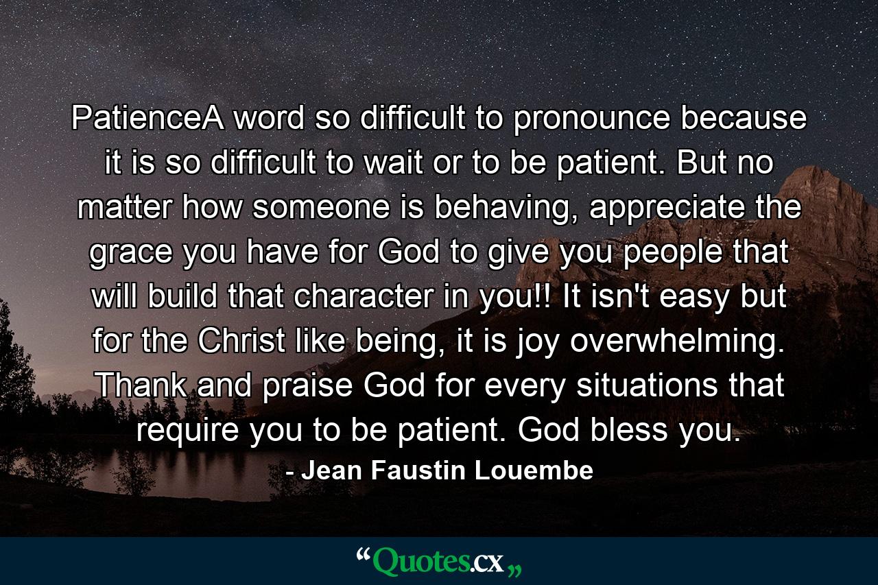 PatienceA word so difficult to pronounce because it is so difficult to wait or to be patient. But no matter how someone is behaving, appreciate the grace you have for God to give you people that will build that character in you!! It isn't easy but for the Christ like being, it is joy overwhelming. Thank and praise God for every situations that require you to be patient. God bless you. - Quote by Jean Faustin Louembe