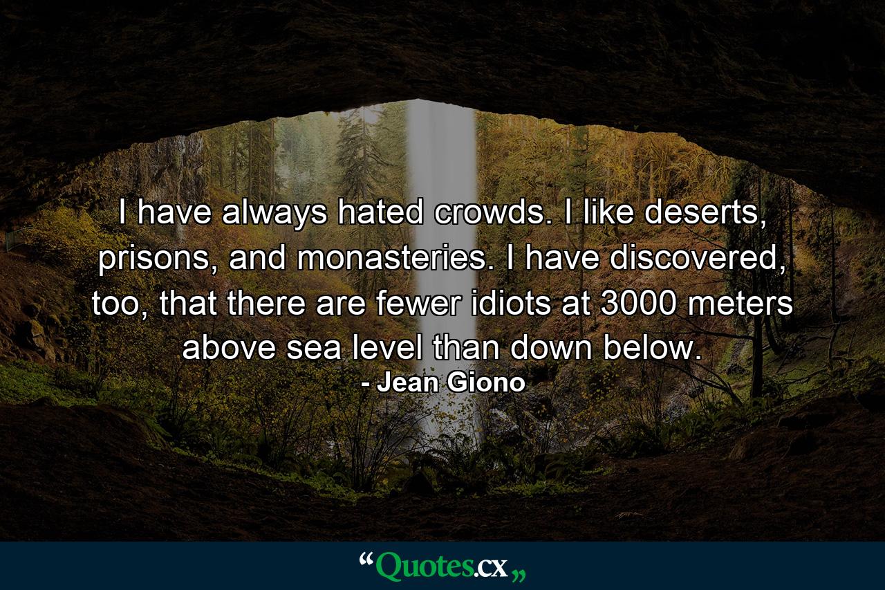 I have always hated crowds. I like deserts, prisons, and monasteries. I have discovered, too, that there are fewer idiots at 3000 meters above sea level than down below. - Quote by Jean Giono