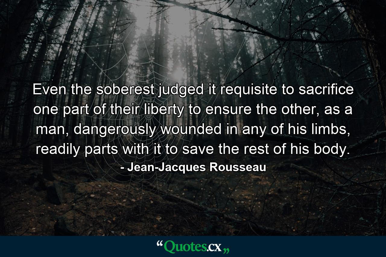 Even the soberest judged it requisite to sacrifice one part of their liberty to ensure the other, as a man, dangerously wounded in any of his limbs, readily parts with it to save the rest of his body. - Quote by Jean-Jacques Rousseau