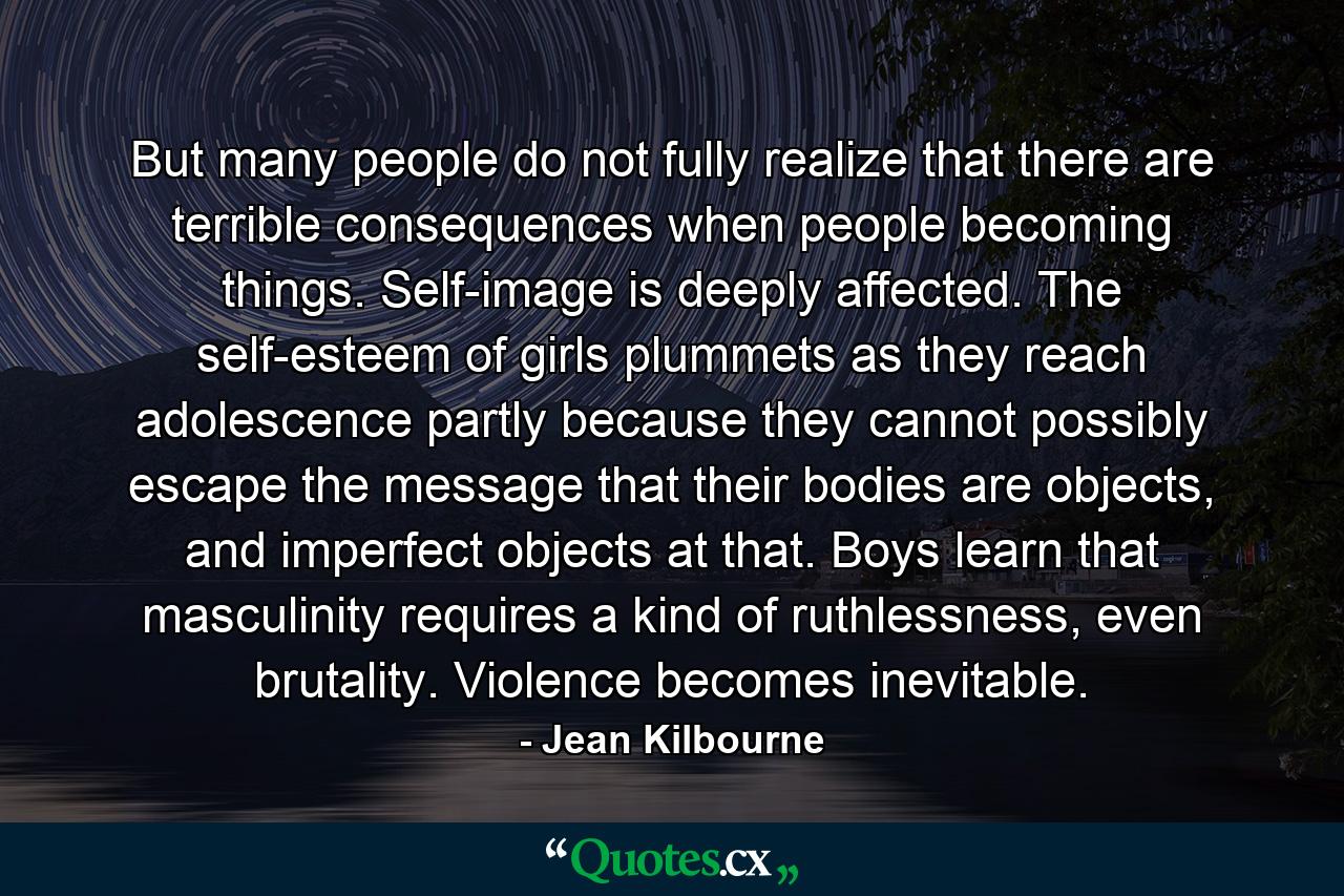 But many people do not fully realize that there are terrible consequences when people becoming things. Self-image is deeply affected. The self-esteem of girls plummets as they reach adolescence partly because they cannot possibly escape the message that their bodies are objects, and imperfect objects at that. Boys learn that masculinity requires a kind of ruthlessness, even brutality. Violence becomes inevitable. - Quote by Jean Kilbourne