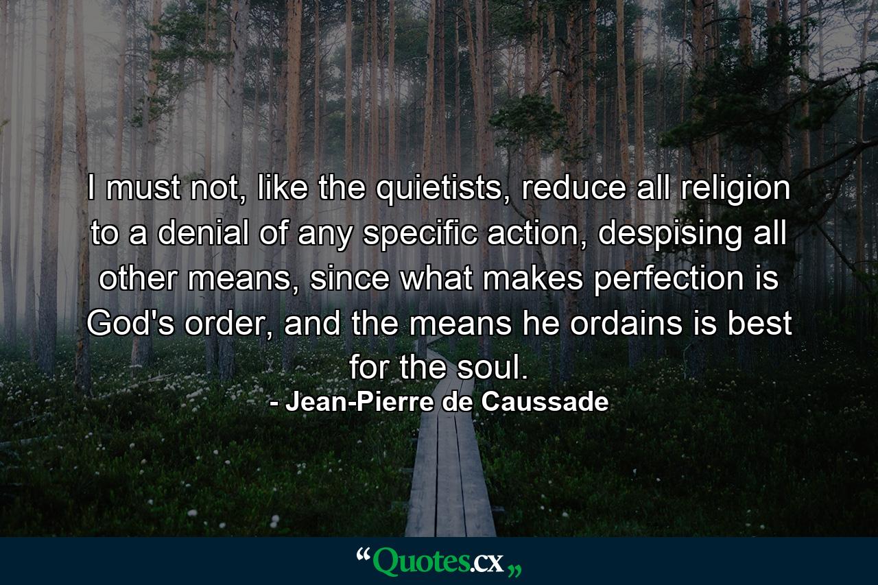 I must not, like the quietists, reduce all religion to a denial of any specific action, despising all other means, since what makes perfection is God's order, and the means he ordains is best for the soul. - Quote by Jean-Pierre de Caussade