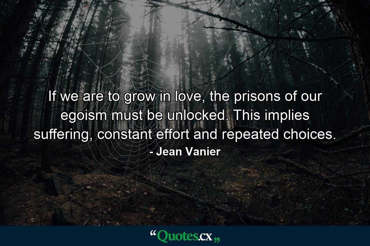 If we are to grow in love, the prisons of our egoism must be unlocked. This implies suffering, constant effort and repeated choices. - Quote by Jean Vanier