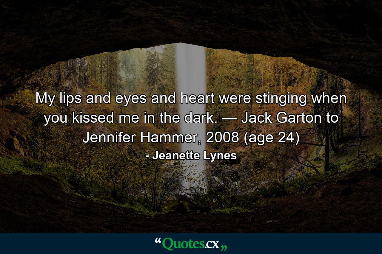 My lips and eyes and heart were stinging when you kissed me in the dark. — Jack Garton to Jennifer Hammer, 2008 (age 24) - Quote by Jeanette Lynes