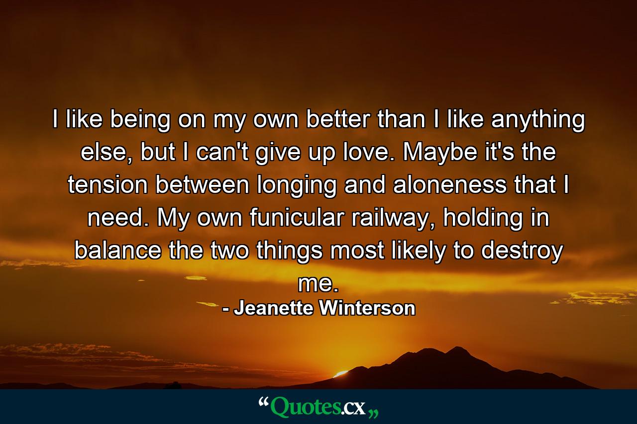 I like being on my own better than I like anything else, but I can't give up love. Maybe it's the tension between longing and aloneness that I need. My own funicular railway, holding in balance the two things most likely to destroy me. - Quote by Jeanette Winterson