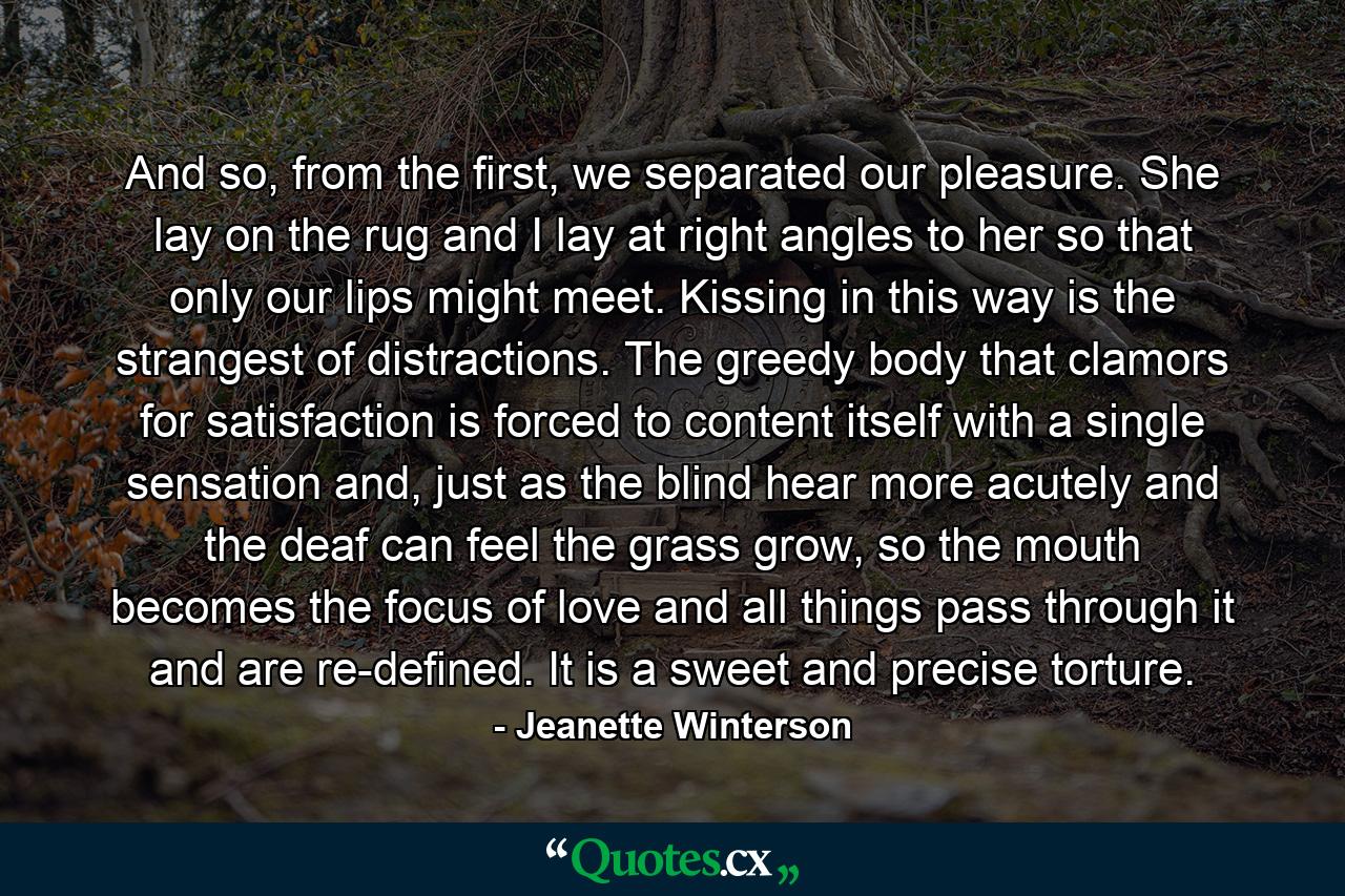 And so, from the first, we separated our pleasure. She lay on the rug and I lay at right angles to her so that only our lips might meet. Kissing in this way is the strangest of distractions. The greedy body that clamors for satisfaction is forced to content itself with a single sensation and, just as the blind hear more acutely and the deaf can feel the grass grow, so the mouth becomes the focus of love and all things pass through it and are re-defined. It is a sweet and precise torture. - Quote by Jeanette Winterson