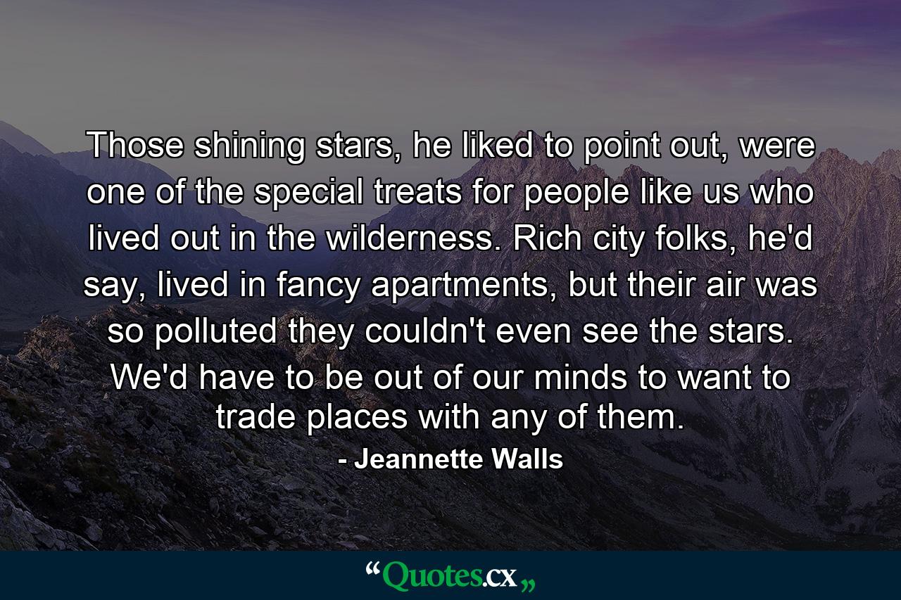 Those shining stars, he liked to point out, were one of the special treats for people like us who lived out in the wilderness. Rich city folks, he'd say, lived in fancy apartments, but their air was so polluted they couldn't even see the stars. We'd have to be out of our minds to want to trade places with any of them. - Quote by Jeannette Walls