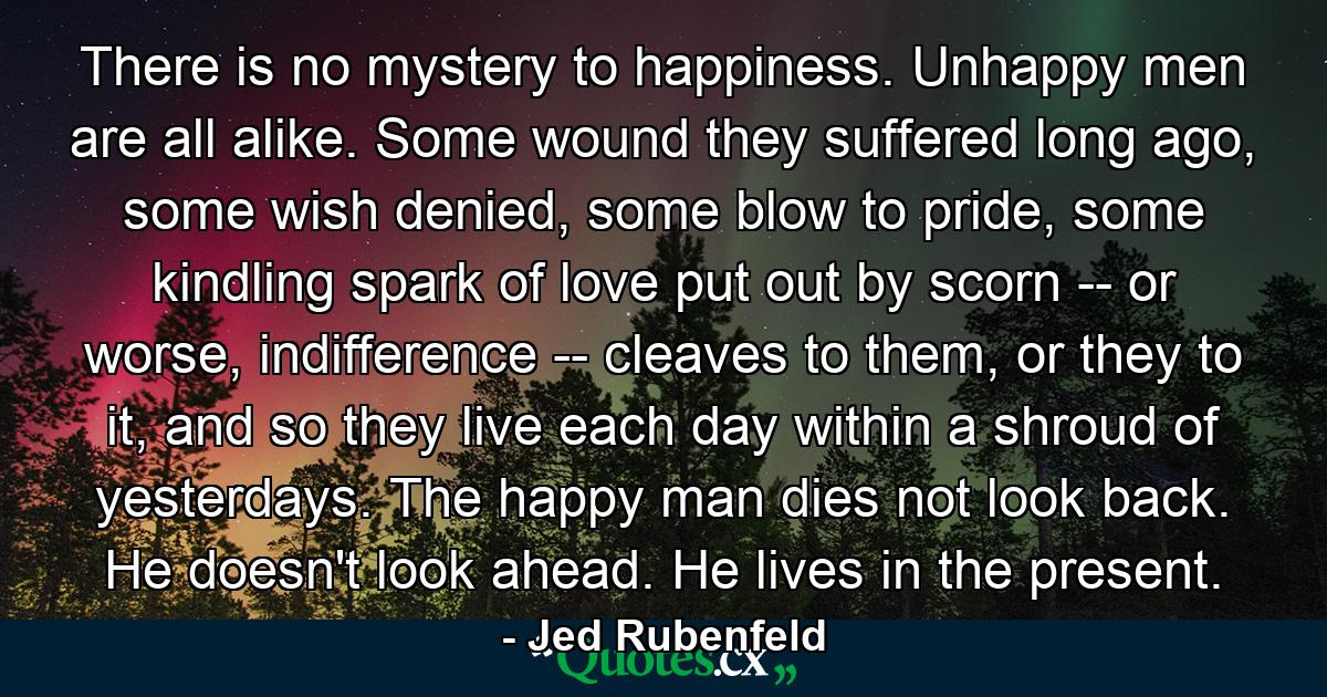 There is no mystery to happiness. Unhappy men are all alike. Some wound they suffered long ago, some wish denied, some blow to pride, some kindling spark of love put out by scorn -- or worse, indifference -- cleaves to them, or they to it, and so they live each day within a shroud of yesterdays. The happy man dies not look back. He doesn't look ahead. He lives in the present. - Quote by Jed Rubenfeld