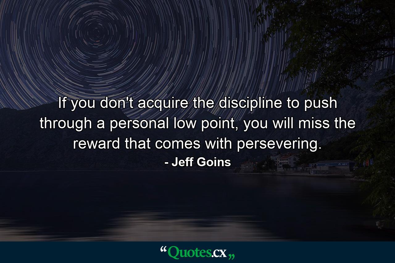 If you don't acquire the discipline to push through a personal low point, you will miss the reward that comes with persevering. - Quote by Jeff Goins