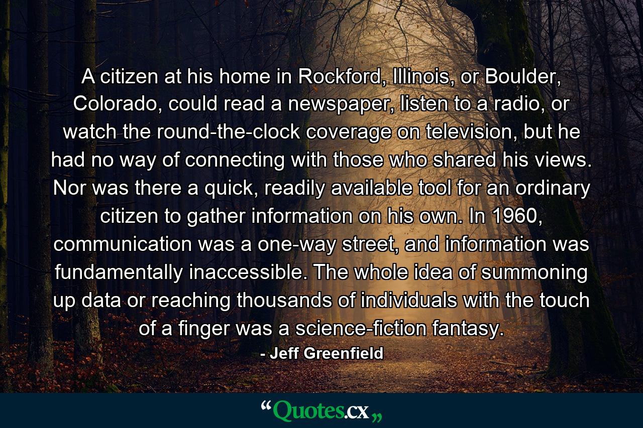 A citizen at his home in Rockford, Illinois, or Boulder, Colorado, could read a newspaper, listen to a radio, or watch the round-the-clock coverage on television, but he had no way of connecting with those who shared his views. Nor was there a quick, readily available tool for an ordinary citizen to gather information on his own. In 1960, communication was a one-way street, and information was fundamentally inaccessible. The whole idea of summoning up data or reaching thousands of individuals with the touch of a finger was a science-fiction fantasy. - Quote by Jeff Greenfield