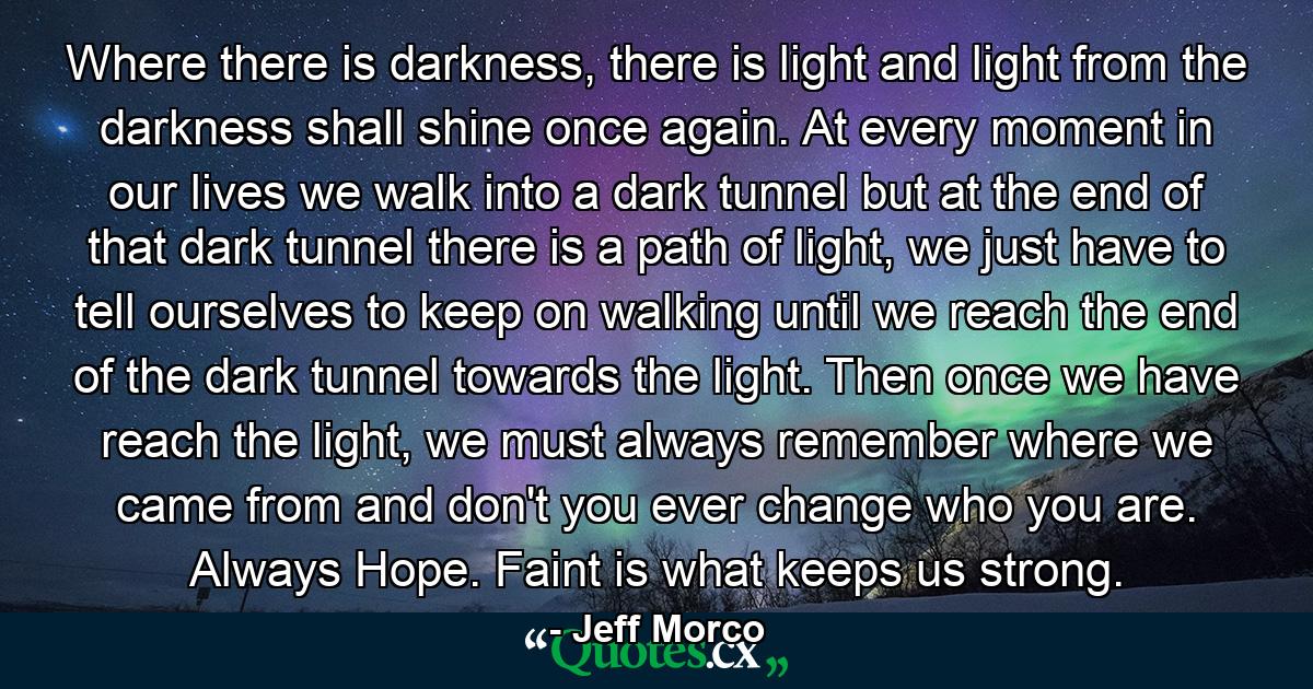 Where there is darkness, there is light and light from the darkness shall shine once again. At every moment in our lives we walk into a dark tunnel but at the end of that dark tunnel there is a path of light, we just have to tell ourselves to keep on walking until we reach the end of the dark tunnel towards the light. Then once we have reach the light, we must always remember where we came from and don't you ever change who you are. Always Hope. Faint is what keeps us strong. - Quote by Jeff Morco