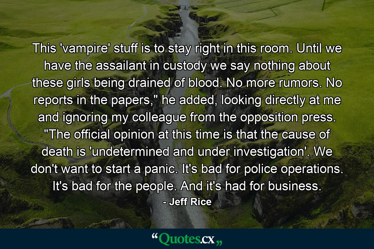 This 'vampire' stuff is to stay right in this room. Until we have the assailant in custody we say nothing about these girls being drained of blood. No more rumors. No reports in the papers,