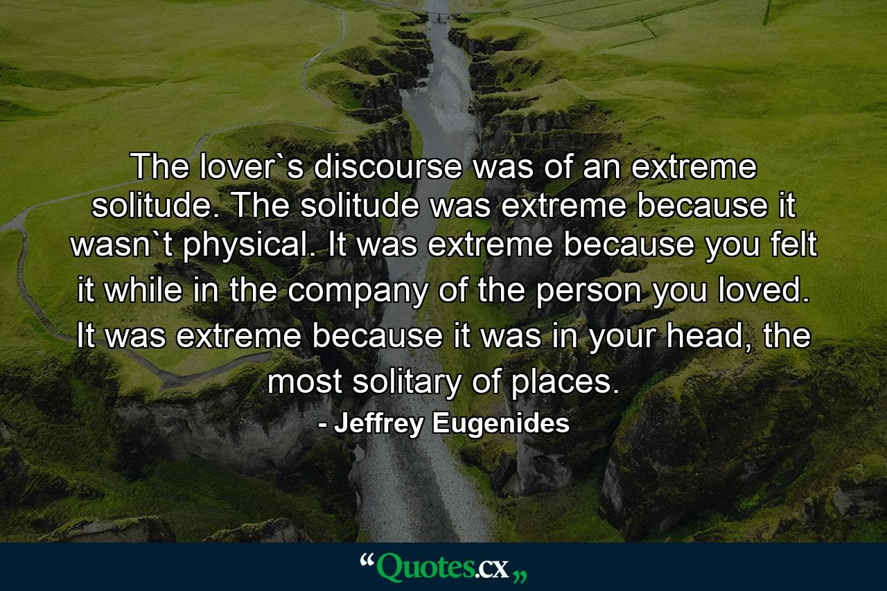 The lover`s discourse was of an extreme solitude. The solitude was extreme because it wasn`t physical. It was extreme because you felt it while in the company of the person you loved. It was extreme because it was in your head, the most solitary of places. - Quote by Jeffrey Eugenides