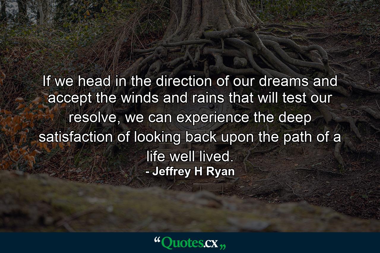 If we head in the direction of our dreams and accept the winds and rains that will test our resolve, we can experience the deep satisfaction of looking back upon the path of a life well lived. - Quote by Jeffrey H Ryan