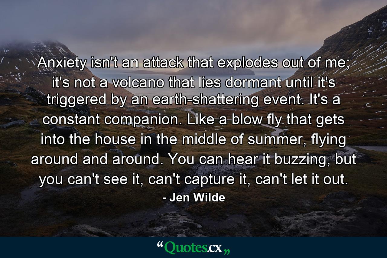 Anxiety isn't an attack that explodes out of me; it's not a volcano that lies dormant until it's triggered by an earth-shattering event. It's a constant companion. Like a blow fly that gets into the house in the middle of summer, flying around and around. You can hear it buzzing, but you can't see it, can't capture it, can't let it out. - Quote by Jen Wilde