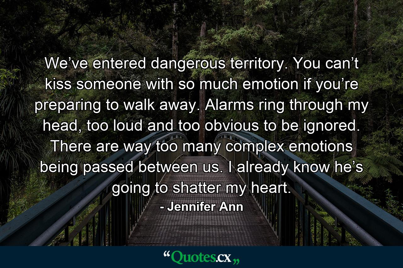 We’ve entered dangerous territory. You can’t kiss someone with so much emotion if you’re preparing to walk away. Alarms ring through my head, too loud and too obvious to be ignored. There are way too many complex emotions being passed between us. I already know he’s going to shatter my heart. - Quote by Jennifer Ann