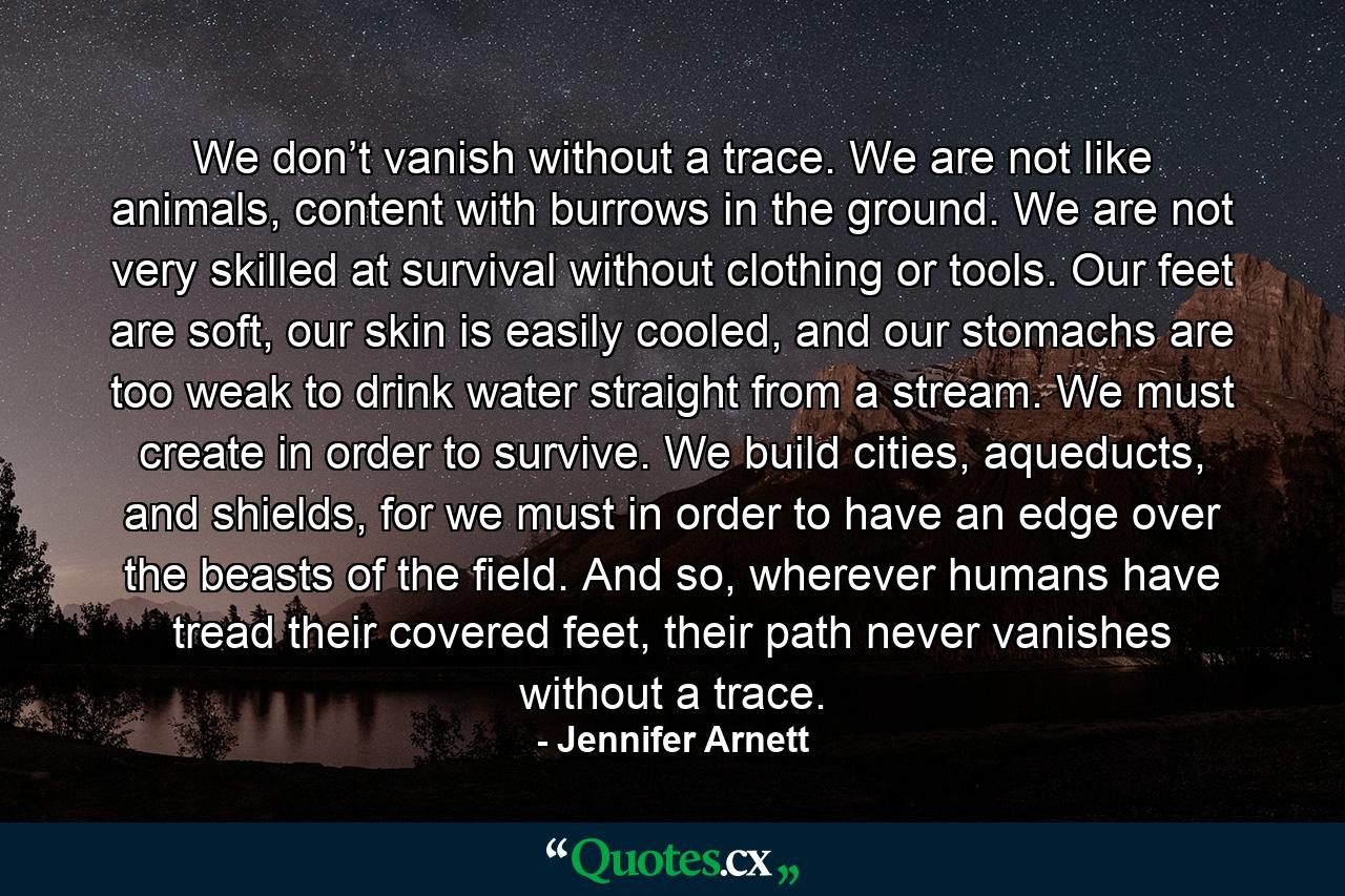 We don’t vanish without a trace. We are not like animals, content with burrows in the ground. We are not very skilled at survival without clothing or tools. Our feet are soft, our skin is easily cooled, and our stomachs are too weak to drink water straight from a stream. We must create in order to survive. We build cities, aqueducts, and shields, for we must in order to have an edge over the beasts of the field. And so, wherever humans have tread their covered feet, their path never vanishes without a trace. - Quote by Jennifer Arnett