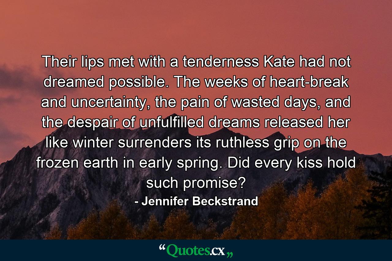 Their lips met with a tenderness Kate had not dreamed possible. The weeks of heart-break and uncertainty, the pain of wasted days, and the despair of unfulfilled dreams released her like winter surrenders its ruthless grip on the frozen earth in early spring. Did every kiss hold such promise? - Quote by Jennifer Beckstrand